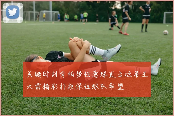 关键时刻肯帕努任意球直击远角王大雷精彩扑救保住球队希望