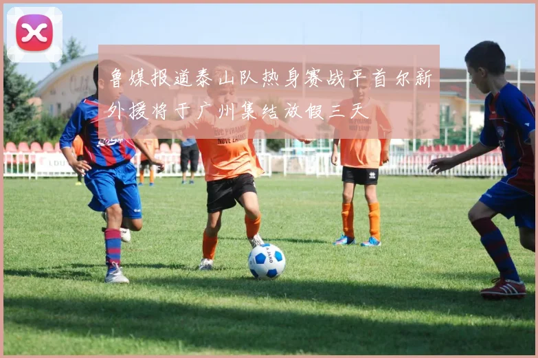 鲁媒报道泰山队热身赛战平首尔新外援将于广州集结放假三天