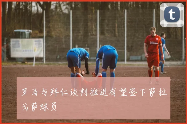 罗马与拜仁谈判推进有望签下萨拉戈萨球员