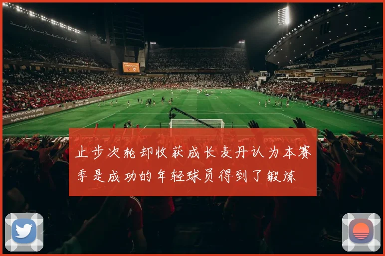 止步次轮却收获成长麦丹认为本赛季是成功的年轻球员得到了锻炼