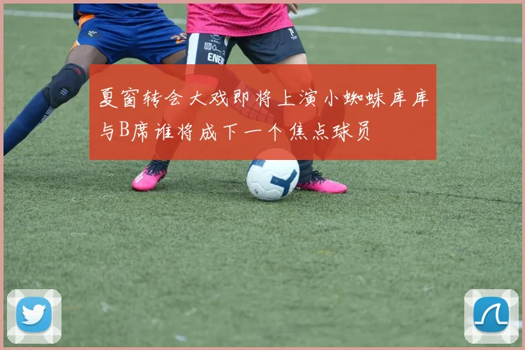 夏窗转会大戏即将上演小蜘蛛库库与B席谁将成下一个焦点球员