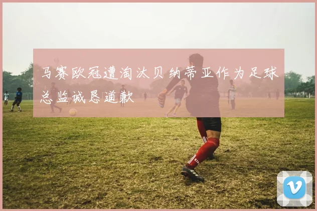 马赛欧冠遭淘汰贝纳蒂亚作为足球总监诚恳道歉