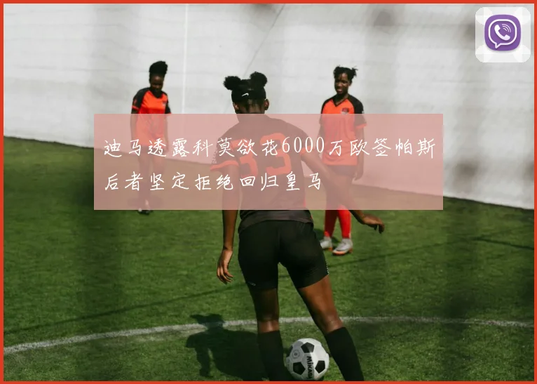 迪马透露科莫欲花6000万欧签帕斯后者坚定拒绝回归皇马