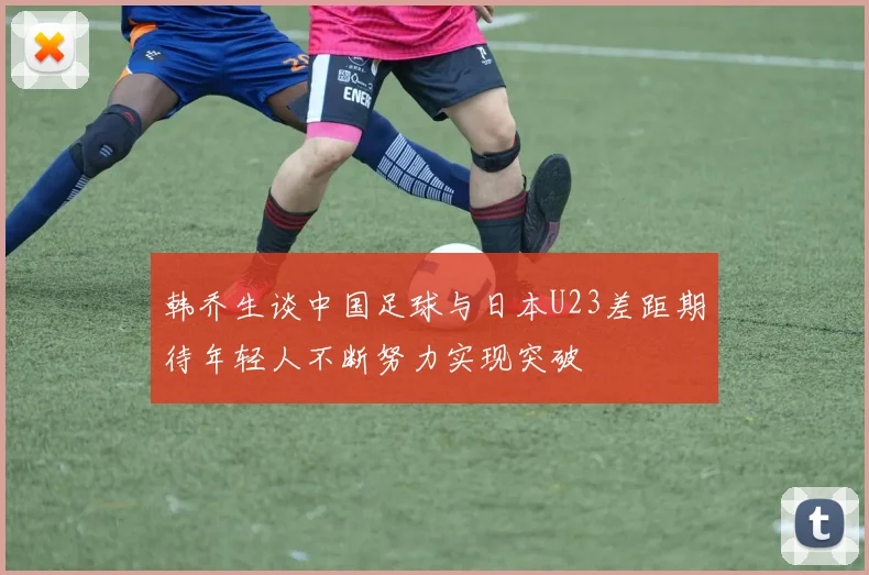 韩乔生谈中国足球与日本U23差距期待年轻人不断努力实现突破