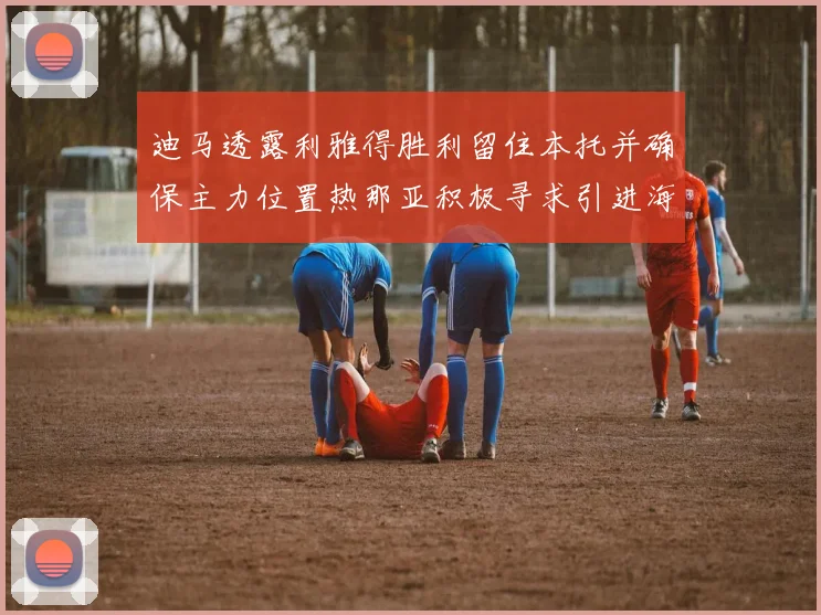 迪马透露利雅得胜利留住本托并确保主力位置热那亚积极寻求引进海因