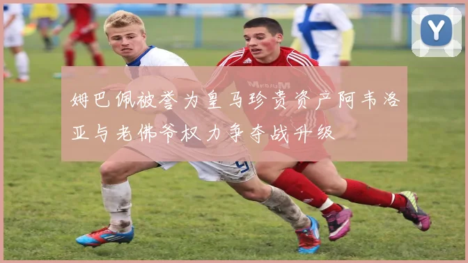 姆巴佩被誉为皇马珍贵资产阿韦洛亚与老佛爷权力争夺战升级
