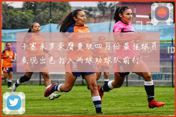卡塞米罗荣膺曼联四月份最佳球员表现出色打入两球助球队前行