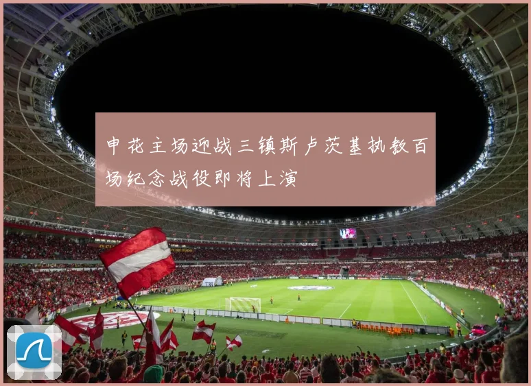 申花主场迎战三镇斯卢茨基执教百场纪念战役即将上演