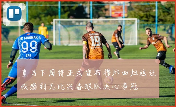 皇马下周将正式宣布穆帅回归这让我感到无比兴奋球队决心争冠