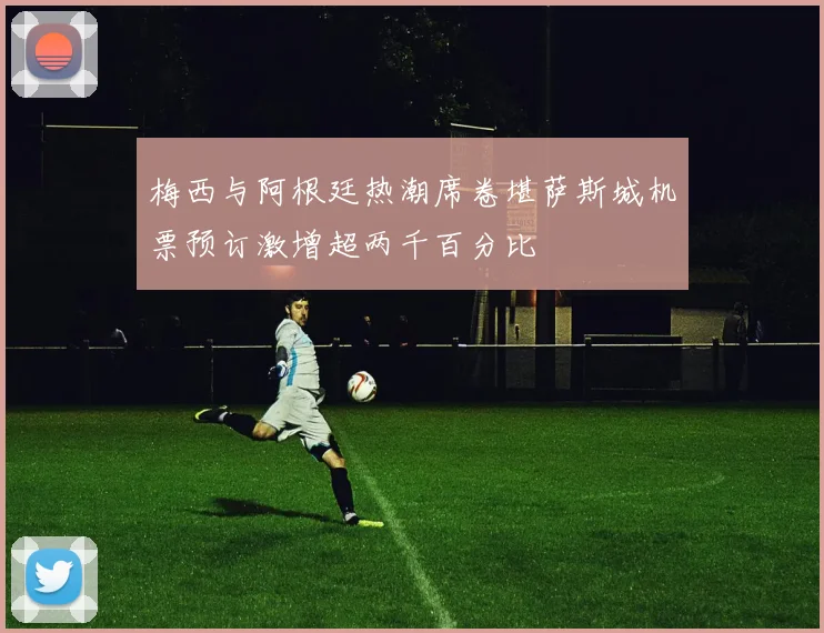 梅西与阿根廷热潮席卷堪萨斯城机票预订激增超两千百分比