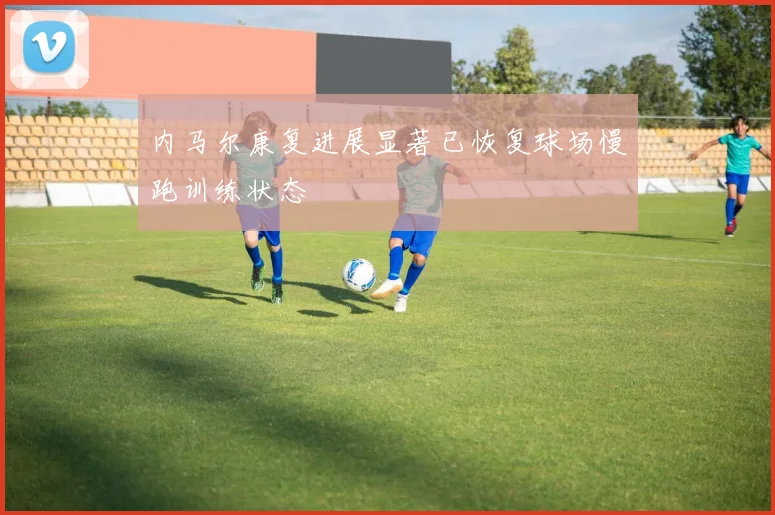 内马尔康复进展显著已恢复球场慢跑训练状态