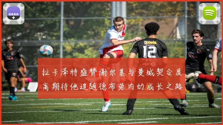 拉卡泽特盛赞谢尔基与曼城契合度高期待他追随德布劳内的成长之路