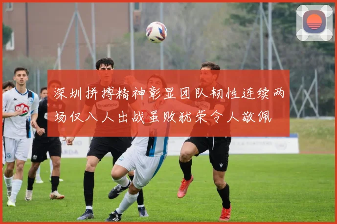 深圳拼搏精神彰显团队韧性连续两场仅八人出战虽败犹荣令人敬佩