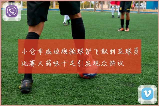 小仓幸成边线抢球铲飞叙利亚球员比赛火药味十足引发观众热议